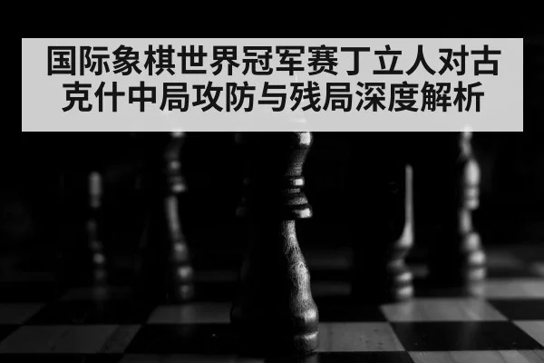 国际象棋世界冠军赛丁立人对古克什中局攻防与残局深度解析
